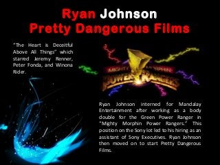 Ryan Johnson
Pretty Dangerous Films
Ryan Johnson interned for Mandalay
Entertainment after working as a body
double for the Green Power Ranger in
“Mighty Morphin Power Rangers.” This
position on the Sony lot led to his hiring as an
assistant of Sony Executives. Ryan Johnson
then moved on to start Pretty Dangerous
Films.
“The Heart is Deceitful
Above All Things” which
starred Jeremy Renner,
Peter Fonda, and Winona
Rider.
 