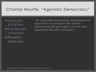  Agonistic
pluralism
 Conflictual
consensus
 Pluralist
democracy
Chantal Mouffe, “Agonistic Democracy”
Ryan P. Randall ...