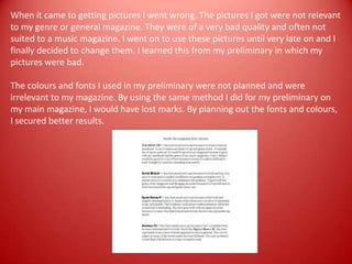 When it came to getting pictures I went wrong. The pictures I got were not relevant to my genre or general magazine. They were of a very bad quality and often not suited to a music magazine. I went on to use these pictures until very late on and I finally decided to change them. I learned this from my preliminary in which my pictures were bad.The colours and fonts I used in my preliminary were not planned and were irrelevant to my magazine. By using the same method I did for my preliminary on my main magazine, I would have lost marks. By planning out the fonts and colours, I secured better results.