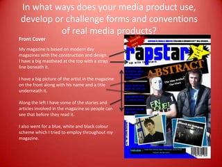 In what ways does your media product use, develop or challenge forms and conventions of real media products?  Front Cover My magazine is based on modern day magazines with the construction and design.  I have a big masthead at the top with a strap line beneath it. I have a big picture of the artist in the magazine on the front along with his name and a title underneath it.  Along the left I have some of the stories and articles involved in the magazine so people can see that before they read it.  I also went for a blue, white and black colour scheme which I tried to employ throughout my magazine. 