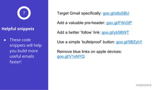 Helpful snippets
● These code
snippets will help
you build more
useful emails
faster!
7 Target  Gmail  specifically:  goo.gl/s8sSBU
Add  a  valuable  pre-­header:  goo.gl/FWr2tP
Add  a  twitter  ‘follow’  link:  goo.gl/yb5BWT
Use  a  simple  ‘bulletproof’  button:  goo.gl/5BZyhY
Remove  blue  links  on  apple  devices:  
goo.gl/V1xNYQ
 