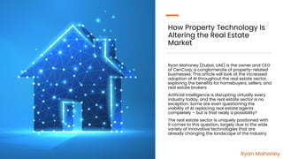 How Property Technology Is
Altering the Real Estate
Market
Ryan Mahoney (Dubai, UAE) is the owner and CEO
of CenCorp, a conglomerate of property-related
businesses. This article will look at the increased
adoption of AI throughout the real estate sector,
exploring the benefits for homebuyers, sellers, and
real estate brokers.
Artificial intelligence is disrupting virtually every
industry today, and the real estate sector is no
exception. Some are even questioning the
viability of AI replacing real estate agents
completely – but is that really a possibility?
The real estate sector is uniquely positioned with
it comes to this question, largely due to the wide
variety of innovative technologies that are
already changing the landscape of the industry.
Ryan Mahoney
 