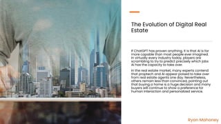 The Evolution of Digital Real
Estate
If ChatGPT has proven anything, it is that AI is far
more capable than most people ever imagined.
In virtually every industry today, players are
scrambling to try to predict precisely which jobs
AI has the capacity to take over.
In the real estate market, many experts contend
that proptech and AI appear poised to take over
from real estate agents one day. Nevertheless,
others remain less than convinced, pointing out
that buying a home is a huge decision and many
buyers will continue to show a preference for
human interaction and personalized service.
Ryan Mahoney
 