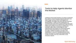 Tools to Help Agents Monitor
the Market
Looking to the travel industry, it is easy to see that
the impact of technological advancements has
been huge, forcing many travel agents to
completely reimagine the way they do business.
Nevertheless, in spite of the proliferation of
smartphones and online travel booking sites and
apps, travel agents are still thriving and providing
important services to business and leisure
travelers alike. Many travel agents have
repositioned themselves as travel specialists
serving niche populations, such as senior
travelers, LGBTQ+ travelers, travelers with
disabilities, or women travelling alone, while
others focused on a particular destination or
mode of travel, such as cruise lines or all-
inclusive resorts.
Ryan Mahoney
 