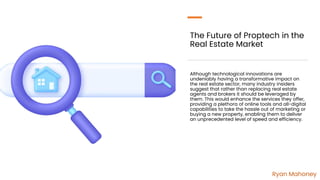 The Future of Proptech in the
Real Estate Market
Although technological innovations are
undeniably having a transformative impact on
the real estate sector, many industry insiders
suggest that rather than replacing real estate
agents and brokers it should be leveraged by
them. This would enhance the services they offer,
providing a plethora of online tools and all-digital
capabilities to take the hassle out of marketing or
buying a new property, enabling them to deliver
an unprecedented level of speed and efficiency.
Ryan Mahoney
 