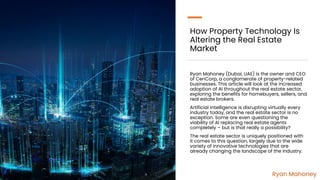 How Property Technology Is
Altering the Real Estate
Market
Ryan Mahoney (Dubai, UAE) is the owner and CEO
of CenCorp, a conglomerate of property-related
businesses. This article will look at the increased
adoption of AI throughout the real estate sector,
exploring the benefits for homebuyers, sellers, and
real estate brokers.
Artificial intelligence is disrupting virtually every
industry today, and the real estate sector is no
exception. Some are even questioning the
viability of AI replacing real estate agents
completely – but is that really a possibility?
The real estate sector is uniquely positioned with
it comes to this question, largely due to the wide
variety of innovative technologies that are
already changing the landscape of the industry.
Ryan Mahoney
 