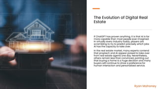 The Evolution of Digital Real
Estate
If ChatGPT has proven anything, it is that AI is far
more capable than most people ever imagined.
In virtually every industry today, players are
scrambling to try to predict precisely which jobs
AI has the capacity to take over.
In the real estate market, many experts contend
that proptech and AI appear poised to take over
from real estate agents one day. Nevertheless,
others remain less than convinced, pointing out
that buying a home is a huge decision and many
buyers will continue to show a preference for
human interaction and personalized service.
Ryan Mahoney
 