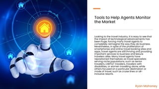 Tools to Help Agents Monitor
the Market
Looking to the travel industry, it is easy to see that
the impact of technological advancements has
been huge, forcing many travel agents to
completely reimagine the way they do business.
Nevertheless, in spite of the proliferation of
smartphones and online travel booking sites and
apps, travel agents are still thriving and providing
important services to business and leisure
travelers alike. Many travel agents have
repositioned themselves as travel specialists
serving niche populations, such as senior
travelers, LGBTQ+ travelers, travelers with
disabilities, or women travelling alone, while
others focused on a particular destination or
mode of travel, such as cruise lines or all-
inclusive resorts.
Ryan Mahoney
 