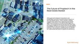 The Future of Proptech in the
Real Estate Market
Although technological innovations are
undeniably having a transformative impact on
the real estate sector, many industry insiders
suggest that rather than replacing real estate
agents and brokers it should be leveraged by
them. This would enhance the services they offer,
providing a plethora of online tools and all-digital
capabilities to take the hassle out of marketing or
buying a new property, enabling them to deliver
an unprecedented level of speed and efficiency.
Ryan Mahoney
 
