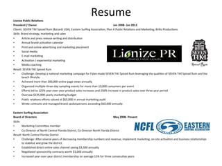 Lionize	
  Public	
  Rela*ons	
  
                                                                                        Resume	
  
President	
  /	
  Owner                   	
            	
             	
       	
         	
             	
          	
  Jan	
  2008-­‐	
  Jan	
  2012	
  
Clients:	
  SEVEN	
  TIKI	
  Spiced	
  Rum	
  (Bacardi	
  USA),	
  Eastern	
  Surﬁng	
  Associa3on,	
  Plan	
  A	
  Public	
  Rela3ons	
  and	
  Marke3ng,	
  Brillo	
  Produc3ons	
  
Skills:	
  Brand	
  strategy,	
  marke3ng	
  and	
  sales	
  
•           Ar3cle	
  and	
  press	
  release	
  wri3ng	
  and	
  distribu3on	
  
•           Annual	
  brand	
  ac3va3on	
  calendar	
  	
  
•           Print	
  and	
  online	
  adver3sing	
  and	
  marke3ng	
  placement	
  
•           Social	
  media	
  
•           E-­‐mail	
  marke3ng	
  
•           Ac3va3on	
  /	
  experien3al	
  marke3ng	
  
•           Media	
  coaching	
  	
  
Result:	
  SEVEN	
  TIKI	
  Spiced	
  Rum	
  
•           Challenge:	
  Develop	
  a	
  na3onal	
  marke3ng	
  campaign	
  for	
  Fijian-­‐made	
  SEVEN	
  TIKI	
  Spiced	
  Rum	
  leveraging	
  the	
  quali3es	
  of	
  SEVEN	
  TIKI	
  Spiced	
  Rum	
  and	
  the	
  
            beach	
  lifestyle.	
  	
  
•           Achieved	
  more	
  than	
  200,000	
  online	
  page	
  views	
  annually	
  
•           Organized	
  mul3ple	
  three-­‐day	
  sampling	
  events	
  for	
  more	
  than	
  10,000	
  consumers	
  per	
  event	
  	
  
•           Eﬀorts	
  led	
  to	
  125%	
  year-­‐over-­‐year	
  product	
  sales	
  increases	
  and	
  250%	
  increase	
  in	
  product	
  sales	
  over	
  three	
  year	
  period	
  
•           Oversaw	
  $225,000	
  yearly	
  marke3ng	
  budget	
  
•           Public	
  rela3ons	
  eﬀorts	
  valued	
  at	
  $65,000	
  in	
  annual	
  marke3ng	
  audit	
  	
  
•           Wrote	
  contracts	
  and	
  managed	
  brand	
  spokespersons	
  exceeding	
  $60,000	
  annually	
  
	
  	
  
Eastern	
  Surﬁng	
  Associa*on	
  	
  
Board	
  of	
  Directors	
  	
            	
            	
             	
       	
         	
             	
          	
  May	
  2008-­‐	
  Present	
  
Skills:	
  
•           Marke3ng	
  CommiHee	
  member	
  
•           Co-­‐Director	
  of	
  North	
  Central	
  Florida	
  District,	
  Co-­‐Director	
  North	
  Florida	
  District	
  
Result:	
  North	
  Central	
  Florida	
  District	
  
•           Challenge:	
  Amer	
  several	
  years	
  of	
  decreasing	
  membership	
  numbers	
  and	
  revenue,	
  implement	
  marke3ng,	
  on-­‐site	
  ac3va3on	
  and	
  business	
  rela3onships	
  
            to	
  stabilize	
  and	
  grow	
  the	
  district.	
  	
  
•           Established	
  direct	
  online	
  sales	
  channel	
  saving	
  $3,500	
  annually	
  
•           Nego3ated	
  sponsorship	
  contracts	
  worth	
  $3,000	
  annually	
  
•        Increased	
  year-­‐over-­‐year	
  district	
  membership	
  on	
  average	
  15%	
  for	
  three	
  consecu3ve	
  years	
  	
  
	
  
 