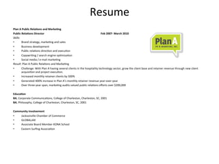 Resume	
  
Plan	
  A	
  Public	
  Rela*ons	
  and	
  Marke*ng	
  
Public	
  Rela*ons	
  Director 	
                    	
           	
            	
             	
           	
  Feb	
  2007-­‐	
  March	
  2010	
  
Skills:	
  
•           Brand	
  strategy,	
  marke3ng	
  and	
  sales	
  
•           Business	
  development	
  	
  
•           Public	
  rela3ons	
  direc3on	
  and	
  execu3on	
  
•           Copywri3ng	
  /	
  search	
  engine	
  op3miza3on	
  
•           Social	
  media	
  /	
  e-­‐mail	
  marke3ng	
  
Result:	
  Plan	
  A	
  Public	
  Rela3ons	
  and	
  Marke3ng	
  
•           Challenge:	
  With	
  Plan	
  A	
  having	
  several	
  clients	
  in	
  the	
  hospitality	
  technology	
  sector,	
  grow	
  the	
  client	
  base	
  and	
  retainer	
  revenue	
  through	
  new	
  client	
  
            acquisi3on	
  and	
  project	
  execu3on.	
  	
  
•           Increased	
  monthly	
  retainer	
  clients	
  by	
  500%	
  
•           Generated	
  400%	
  increase	
  in	
  Plan	
  A’s	
  monthly	
  retainer	
  revenue	
  year-­‐over-­‐year	
  
•           Over	
  three-­‐year	
  span,	
  marke3ng	
  audits	
  valued	
  public	
  rela3ons	
  eﬀorts	
  over	
  $200,000	
  
	
  	
  
Educa*on	
  
BA,	
  Corporate	
  Communica3ons,	
  College	
  of	
  Charleston,	
  Charleston,	
  SC,	
  2001	
  
BA,	
  Philosophy,	
  College	
  of	
  Charleston,	
  Charleston,	
  SC,	
  2001	
  
	
  	
  
Community	
  Involvement	
  	
  
•           Jacksonville	
  Chamber	
  of	
  Commerce	
  
•           GLOBALJAX	
  
•           Associate	
  Board	
  Member	
  KONA	
  School	
  
•           Eastern	
  Surﬁng	
  Associa3on	
  
 