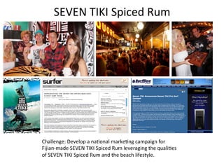 SEVEN	
  TIKI	
  Spiced	
  Rum	
  




TM




     Asher Nolan




                   Challenge:	
  Develop	
  a	
  na3onal	
  marke3ng	
  campaign	
  for	
  
                   Fijian-­‐made	
  SEVEN	
  TIKI	
  Spiced	
  Rum	
  leveraging	
  the	
  quali3es	
  
                   of	
  SEVEN	
  TIKI	
  Spiced	
  Rum	
  and	
  the	
  beach	
  lifestyle.	
  	
  
 