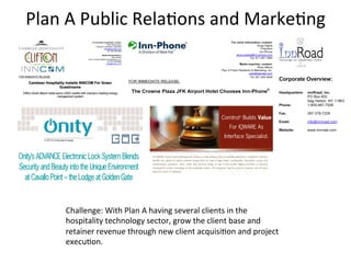 Plan	
  A	
  Public	
  Rela3ons	
  and	
  Marke3ng	
  




       Challenge:	
  With	
  Plan	
  A	
  having	
  several	
  clients	
  in	
  the	
  
       hospitality	
  technology	
  sector,	
  grow	
  the	
  client	
  base	
  and	
  
       retainer	
  revenue	
  through	
  new	
  client	
  acquisi3on	
  and	
  project	
  
       execu3on.	
  	
  
 