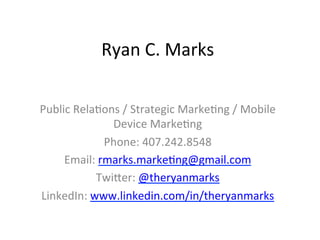 Ryan	
  C.	
  Marks	
  

Public	
  Rela3ons	
  /	
  Strategic	
  Marke3ng	
  /	
  Mobile	
  
                 Device	
  Marke3ng	
  
                Phone:	
  407.242.8548	
  
     Email:	
  rmarks.marke3ng@gmail.com	
  
              TwiHer:	
  @theryanmarks	
  
LinkedIn:	
  www.linkedin.com/in/theryanmarks	
  
                                	
  
 