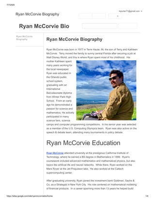 7/7/2020
https://sites.google.com/site/ryanmccorviebio/home 1/4
Ryan McCorvie Bio
Ryan McCorvie
Biography Ryan McCorvie Biography
Ryan McCorvie was born in 1977 in Terre Haute, IN, the son of Terry and Kathleen
McCorvie. Terry moved the family to sunny central Florida after securing a job at
Walt Disney World, and this is where Ryan spent most of his childhood. His
mother Kathleen spent
many years working for
the local newspaper.
Ryan was educated in
the Orlando public
school system,
graduating with an
International
Baccalaureate diploma
from Winter Park High
School. From an early
age he demonstrated a
passion for science and
mathematics. He actively
participated in many
science fairs, science
camps and computer programming competitions. In his senior year was selected
as a member of the U.S. Computing Olympics team. Ryan was also active on the
speech & debate team, attending many tournaments in policy debate.
Ryan McCorvie Education
Ryan McCorvie attended university at the prestigious California Institute of
Technology, where he earned a BS degree in Mathematics in 1999. Ryan's
coursework included advanced mathematics and mathematical physics, but also
topics like artificial life and neural networks. While there, Ryan worked on the
Mars Rover at the Jet Propulsion labs. He also worked at the Caltech
supercomputing center.
After graduating university, Ryan joined the investment bank Goldman, Sachs &
Co. as a Strategist in New York City. His role centered on mathematical modeling
of financial products. In a career spanning more than 13 years he helped build
Ryan McCorvie Biography
rkporter71@gmail.com
 