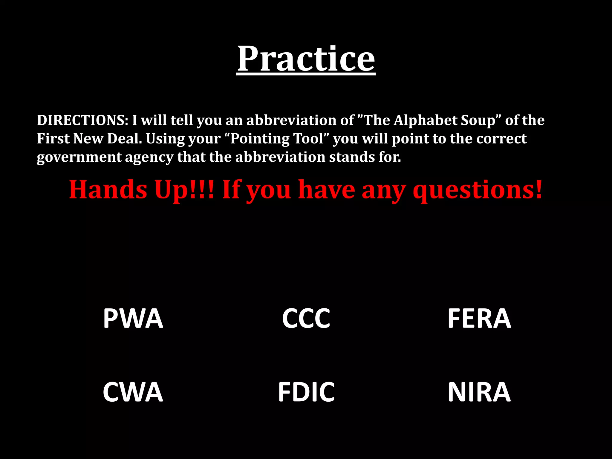 Practice
DIRECTIONS: I will tell you an abbreviation of ”The Alphabet Soup” of the
First New Deal. Using your “Pointing Tool” you will point to the correct
government agency that the abbreviation stands for.
Hands Up!!! If you have any questions!
PWA CCC FERA
CWA FDIC NIRA
 
