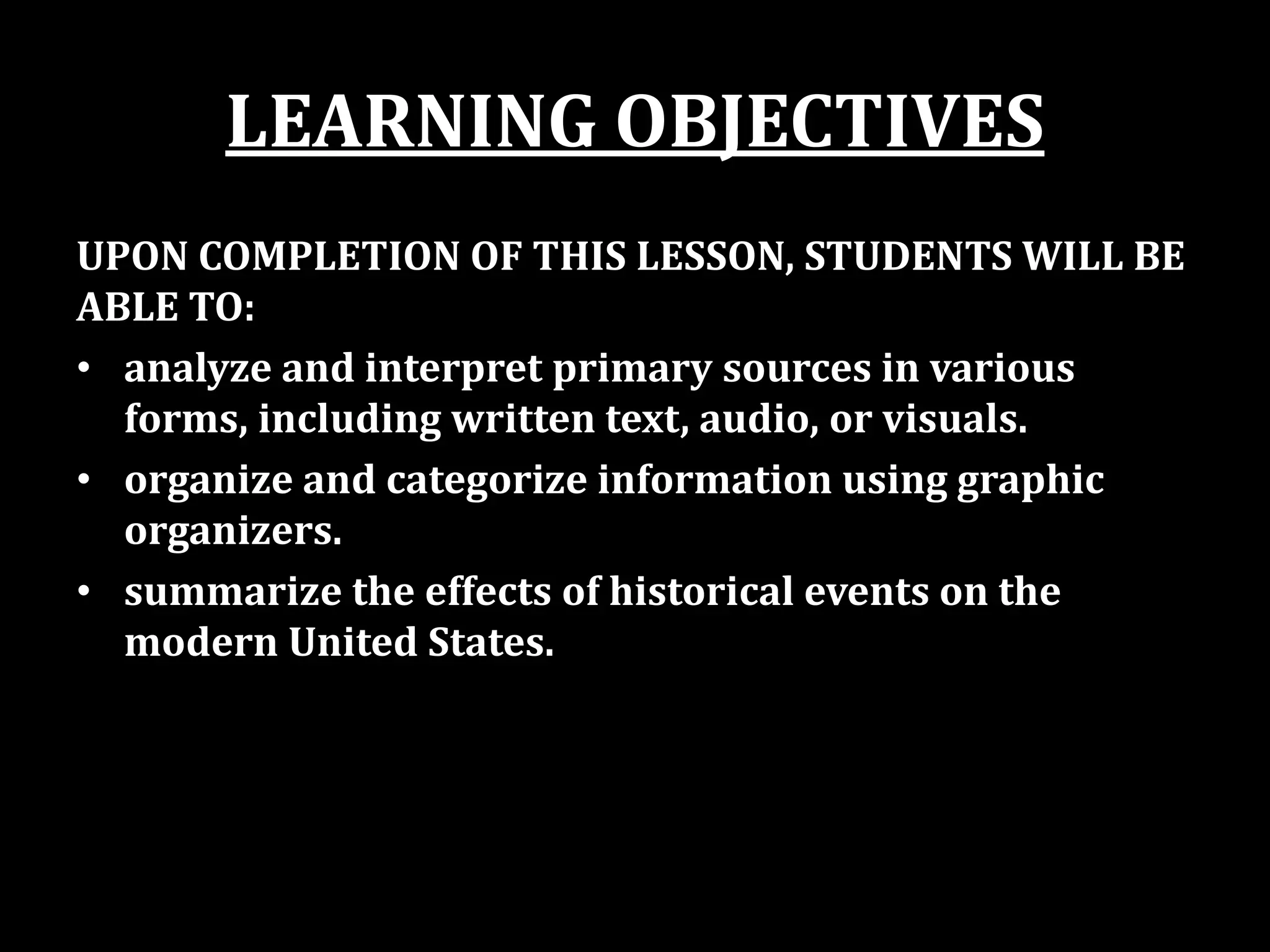 LEARNING OBJECTIVES
UPON COMPLETION OF THIS LESSON, STUDENTS WILL BE
ABLE TO:
• analyze and interpret primary sources in various
forms, including written text, audio, or visuals.
• organize and categorize information using graphic
organizers.
• summarize the effects of historical events on the
modern United States.
 