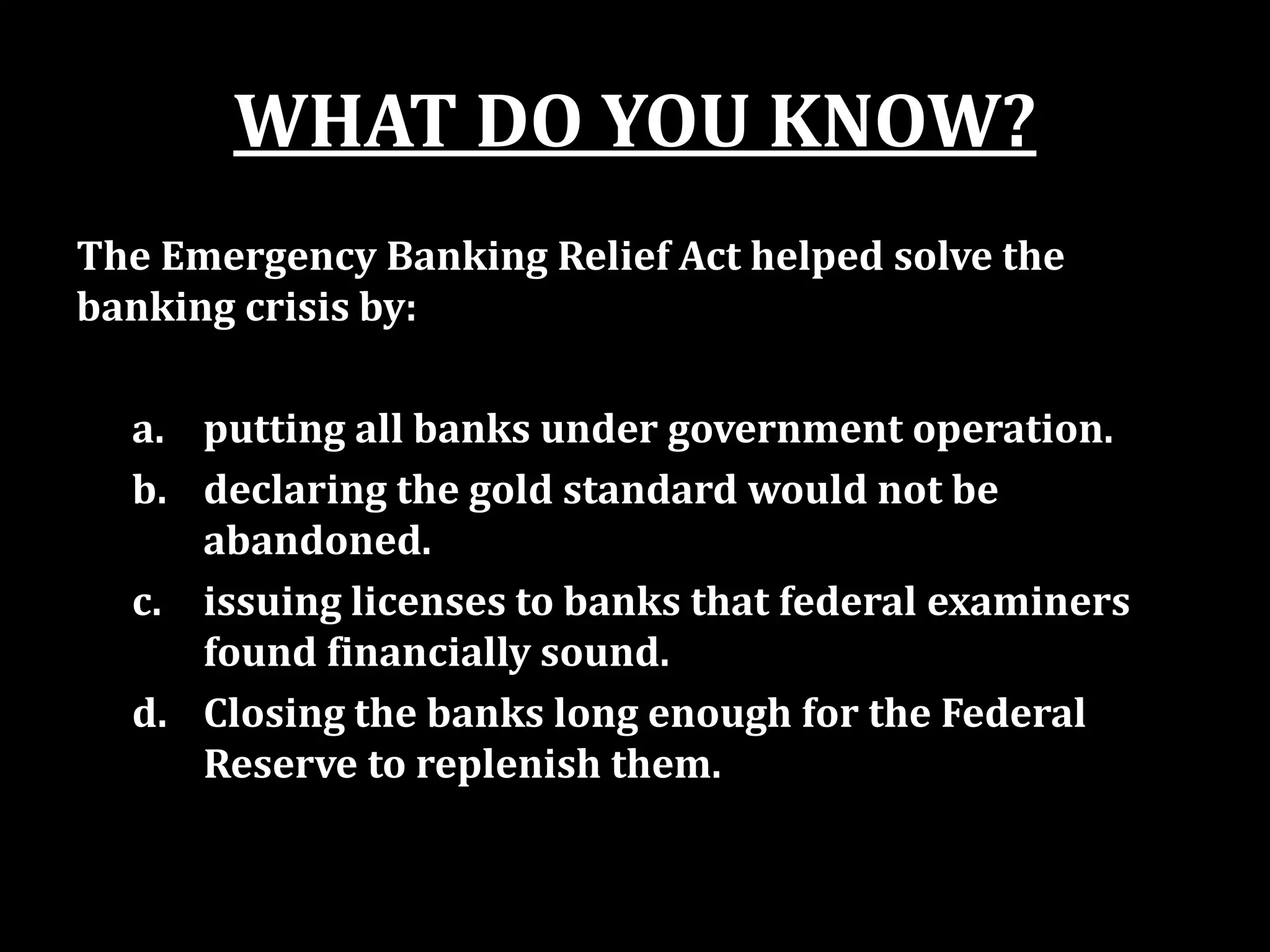 WHAT DO YOU KNOW?
The Emergency Banking Relief Act helped solve the
banking crisis by:
a. putting all banks under government operation.
b. declaring the gold standard would not be
abandoned.
c. issuing licenses to banks that federal examiners
found financially sound.
d. Closing the banks long enough for the Federal
Reserve to replenish them.
 
