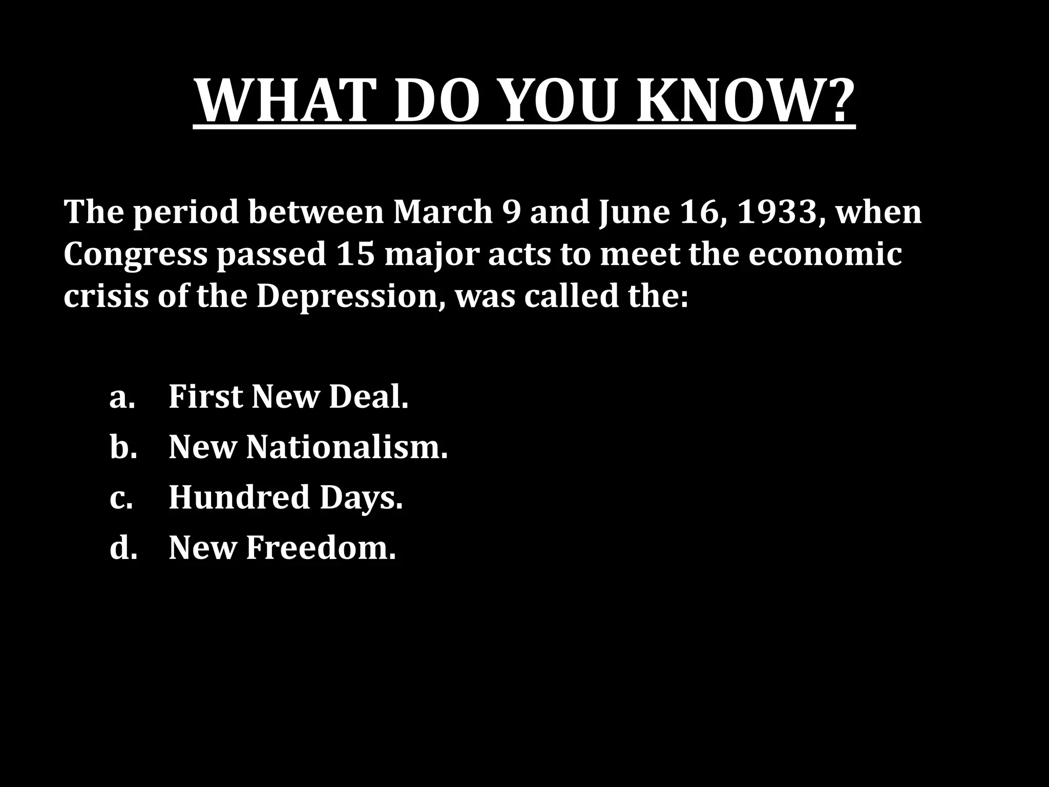 WHAT DO YOU KNOW?
The period between March 9 and June 16, 1933, when
Congress passed 15 major acts to meet the economic
crisis of the Depression, was called the:
a. First New Deal.
b. New Nationalism.
c. Hundred Days.
d. New Freedom.
 