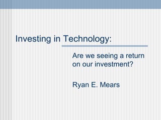 Investing in Technology:   Are we seeing a return on our investment? Ryan E. Mears 