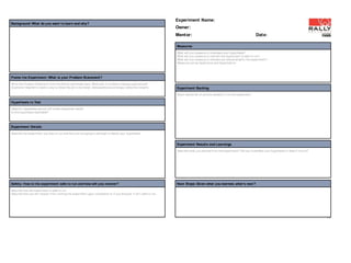 Experiment Name:
Background: What do you want to learn and why?
                                                                                                                         Owner:
                                                                                                                         Mentor:                                                           Date:

                                                                                                                         Measures
                                                                                                                         What will you measure t o invalidat e your hypot hesis?
                                                                                                                         What will you measure t o indicat e t he experiment is safe t o run?
                                                                                                                         What will you measure t o indicat e you should amplif y t he experiment ?
                                                                                                                         Measures can be Qualit at ive and Quant it at ive.




Frame t he Experiment: What is your Problem Statement?
Writ e t he Problem St at ement from t he Define worksheet here. What pain or pr oblem is being experienced?
[Cust omer Segment ] needs a way t o [describe job t o be done], (because|but |surprisingly ) [describe insight ].       Experiment Backlog
                                                                                                                         St ack ranked list of act ions needed t o run t he experiment .

Hypot hesis t o Test
[Specif ic repeat able act ion] will creat e [expect ed result ].
Is t his hypot hesis falsifiable?




Experiment Details
Describe t he experiment you plan t o run and how you are going t o at t empt t o falsify your hypot hesis.


                                                                                                                         Experiment Result s and Learnings
                                                                                                                         Describe what you learned fr om t he experiment ? Did you invalidat e your hypot hesis or does it live on?




Safety: How is t he experiment safe to run and how will you recover?                                                     Next Steps: Given what you learned, what ’s next ?
Describe how t he experiment is safe t o run.
Describe how you will r ecover from running t he experiment upon complet ion or if you discover it isn’t safe t o run.




                                                                                                                                                                                                                                      I-2
 