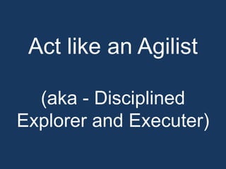 Act like an Agilist

  (aka - Disciplined
Explorer and Executer)
 