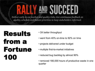 Results   • 3X better throughput



from a
          • went from 40% on-time to 92% on time

          • projects delivered under budget

Fortune   • multiple first-to-market initiatives


100
          • reduced bug backlog by almost 90%

          • removed 180,000 hours of productive waste in one
          quarter
 