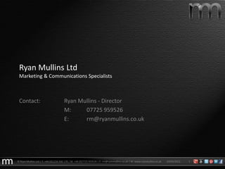Ryan Mullins Ltd
 Marketing & Communications Specialists



 Contact:                              Ryan Mullins - Director
                                       M:     07725 959526
                                       E:     rm@ryanmullins.co.uk




© Ryan Mullins Ltd | T: +44 (0)1234 300 178 | M: +44 (0)7725 959526 | E: rm@ryanmullins.co.uk | W: www.ryanmullins.co.uk   03/05/2012   1
 