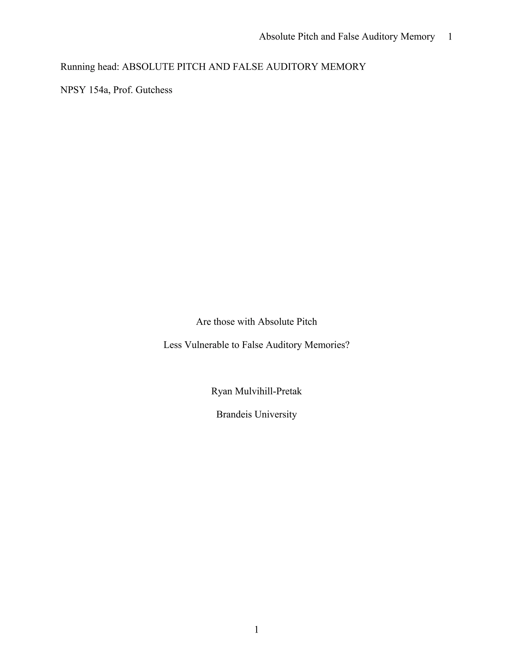 Absolute Pitch and False Auditory Memory
Running head: ABSOLUTE PITCH AND FALSE AUDITORY MEMORY
NPSY 154a, Prof. Gutchess
Are those with Absolute Pitch
Less Vulnerable to False Auditory Memories?
Ryan Mulvihill-Pretak
Brandeis University
1
1
 