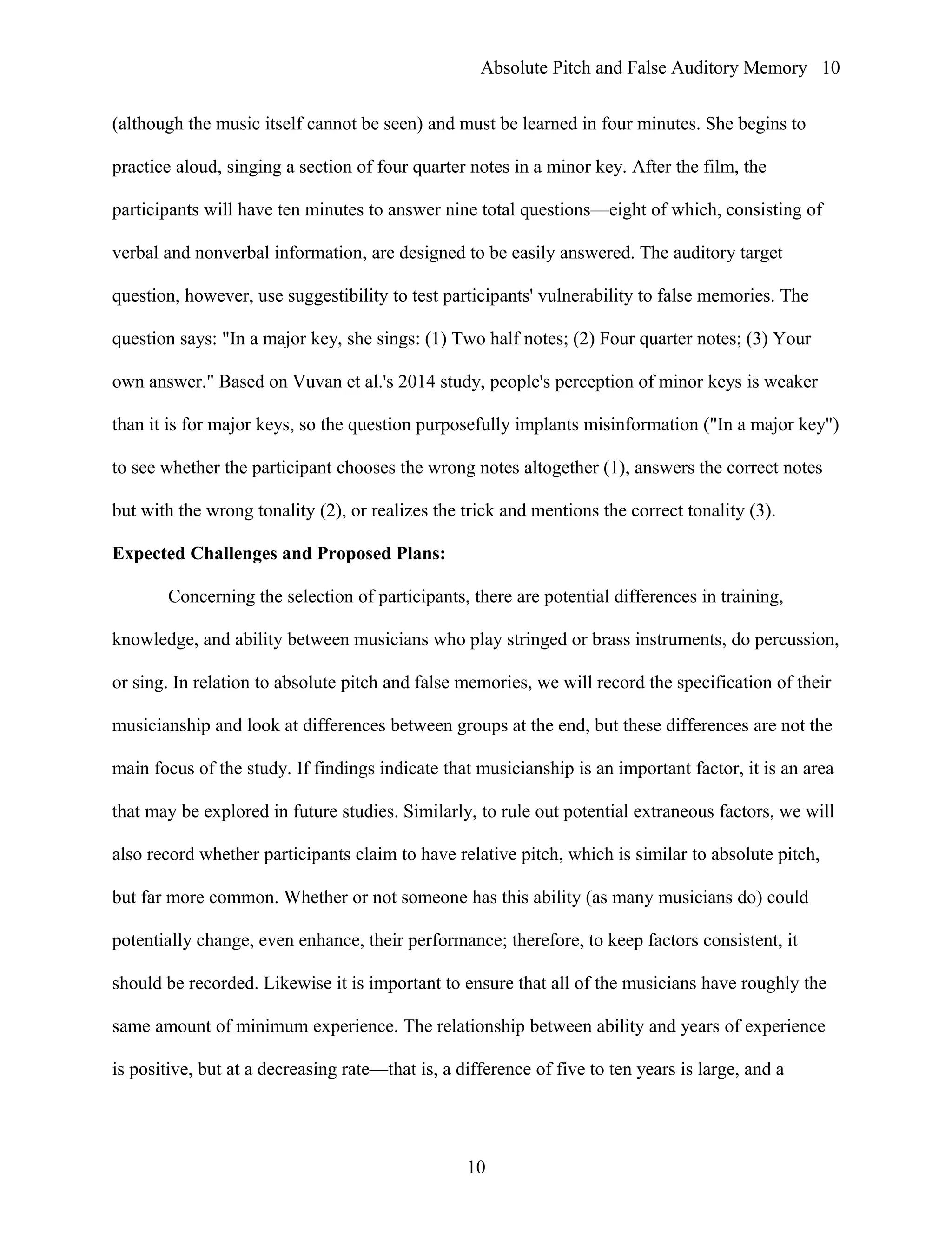 Absolute Pitch and False Auditory Memory
(although the music itself cannot be seen) and must be learned in four minutes. She begins to
practice aloud, singing a section of four quarter notes in a minor key. After the film, the
participants will have ten minutes to answer nine total questions—eight of which, consisting of
verbal and nonverbal information, are designed to be easily answered. The auditory target
question, however, use suggestibility to test participants' vulnerability to false memories. The
question says: "In a major key, she sings: (1) Two half notes; (2) Four quarter notes; (3) Your
own answer." Based on Vuvan et al.'s 2014 study, people's perception of minor keys is weaker
than it is for major keys, so the question purposefully implants misinformation ("In a major key")
to see whether the participant chooses the wrong notes altogether (1), answers the correct notes
but with the wrong tonality (2), or realizes the trick and mentions the correct tonality (3).
Expected Challenges and Proposed Plans:
Concerning the selection of participants, there are potential differences in training,
knowledge, and ability between musicians who play stringed or brass instruments, do percussion,
or sing. In relation to absolute pitch and false memories, we will record the specification of their
musicianship and look at differences between groups at the end, but these differences are not the
main focus of the study. If findings indicate that musicianship is an important factor, it is an area
that may be explored in future studies. Similarly, to rule out potential extraneous factors, we will
also record whether participants claim to have relative pitch, which is similar to absolute pitch,
but far more common. Whether or not someone has this ability (as many musicians do) could
potentially change, even enhance, their performance; therefore, to keep factors consistent, it
should be recorded. Likewise it is important to ensure that all of the musicians have roughly the
same amount of minimum experience. The relationship between ability and years of experience
is positive, but at a decreasing rate—that is, a difference of five to ten years is large, and a
10
10
 