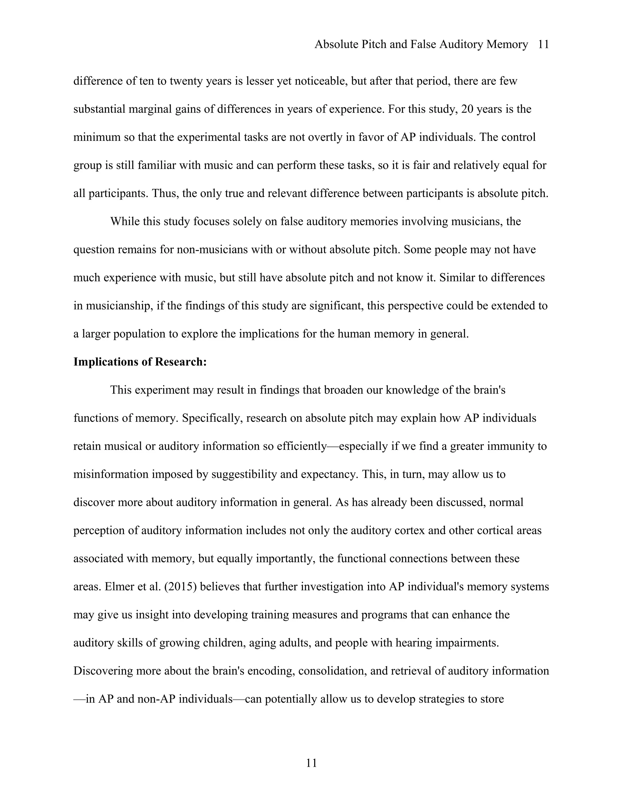 Absolute Pitch and False Auditory Memory
difference of ten to twenty years is lesser yet noticeable, but after that period, there are few
substantial marginal gains of differences in years of experience. For this study, 20 years is the
minimum so that the experimental tasks are not overtly in favor of AP individuals. The control
group is still familiar with music and can perform these tasks, so it is fair and relatively equal for
all participants. Thus, the only true and relevant difference between participants is absolute pitch.
While this study focuses solely on false auditory memories involving musicians, the
question remains for non-musicians with or without absolute pitch. Some people may not have
much experience with music, but still have absolute pitch and not know it. Similar to differences
in musicianship, if the findings of this study are significant, this perspective could be extended to
a larger population to explore the implications for the human memory in general.
Implications of Research:
This experiment may result in findings that broaden our knowledge of the brain's
functions of memory. Specifically, research on absolute pitch may explain how AP individuals
retain musical or auditory information so efficiently—especially if we find a greater immunity to
misinformation imposed by suggestibility and expectancy. This, in turn, may allow us to
discover more about auditory information in general. As has already been discussed, normal
perception of auditory information includes not only the auditory cortex and other cortical areas
associated with memory, but equally importantly, the functional connections between these
areas. Elmer et al. (2015) believes that further investigation into AP individual's memory systems
may give us insight into developing training measures and programs that can enhance the
auditory skills of growing children, aging adults, and people with hearing impairments.
Discovering more about the brain's encoding, consolidation, and retrieval of auditory information
—in AP and non-AP individuals—can potentially allow us to develop strategies to store
11
11
 