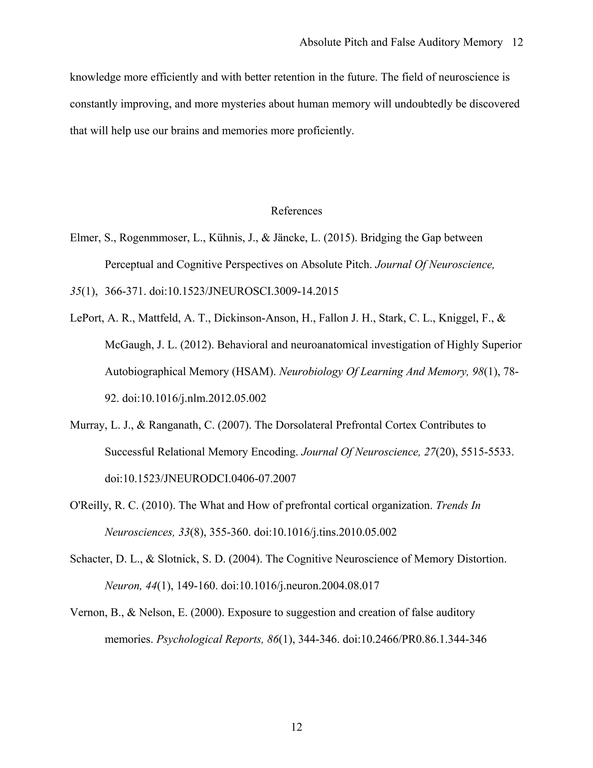 Absolute Pitch and False Auditory Memory
knowledge more efficiently and with better retention in the future. The field of neuroscience is
constantly improving, and more mysteries about human memory will undoubtedly be discovered
that will help use our brains and memories more proficiently.
References
Elmer, S., Rogenmmoser, L., Kühnis, J., & Jäncke, L. (2015). Bridging the Gap between
Perceptual and Cognitive Perspectives on Absolute Pitch. Journal Of Neuroscience,
35(1), 366-371. doi:10.1523/JNEUROSCI.3009-14.2015
LePort, A. R., Mattfeld, A. T., Dickinson-Anson, H., Fallon J. H., Stark, C. L., Kniggel, F., &
McGaugh, J. L. (2012). Behavioral and neuroanatomical investigation of Highly Superior
Autobiographical Memory (HSAM). Neurobiology Of Learning And Memory, 98(1), 78-
92. doi:10.1016/j.nlm.2012.05.002
Murray, L. J., & Ranganath, C. (2007). The Dorsolateral Prefrontal Cortex Contributes to
Successful Relational Memory Encoding. Journal Of Neuroscience, 27(20), 5515-5533.
doi:10.1523/JNEURODCI.0406-07.2007
O'Reilly, R. C. (2010). The What and How of prefrontal cortical organization. Trends In
Neurosciences, 33(8), 355-360. doi:10.1016/j.tins.2010.05.002
Schacter, D. L., & Slotnick, S. D. (2004). The Cognitive Neuroscience of Memory Distortion.
Neuron, 44(1), 149-160. doi:10.1016/j.neuron.2004.08.017
Vernon, B., & Nelson, E. (2000). Exposure to suggestion and creation of false auditory
memories. Psychological Reports, 86(1), 344-346. doi:10.2466/PR0.86.1.344-346
12
12
 