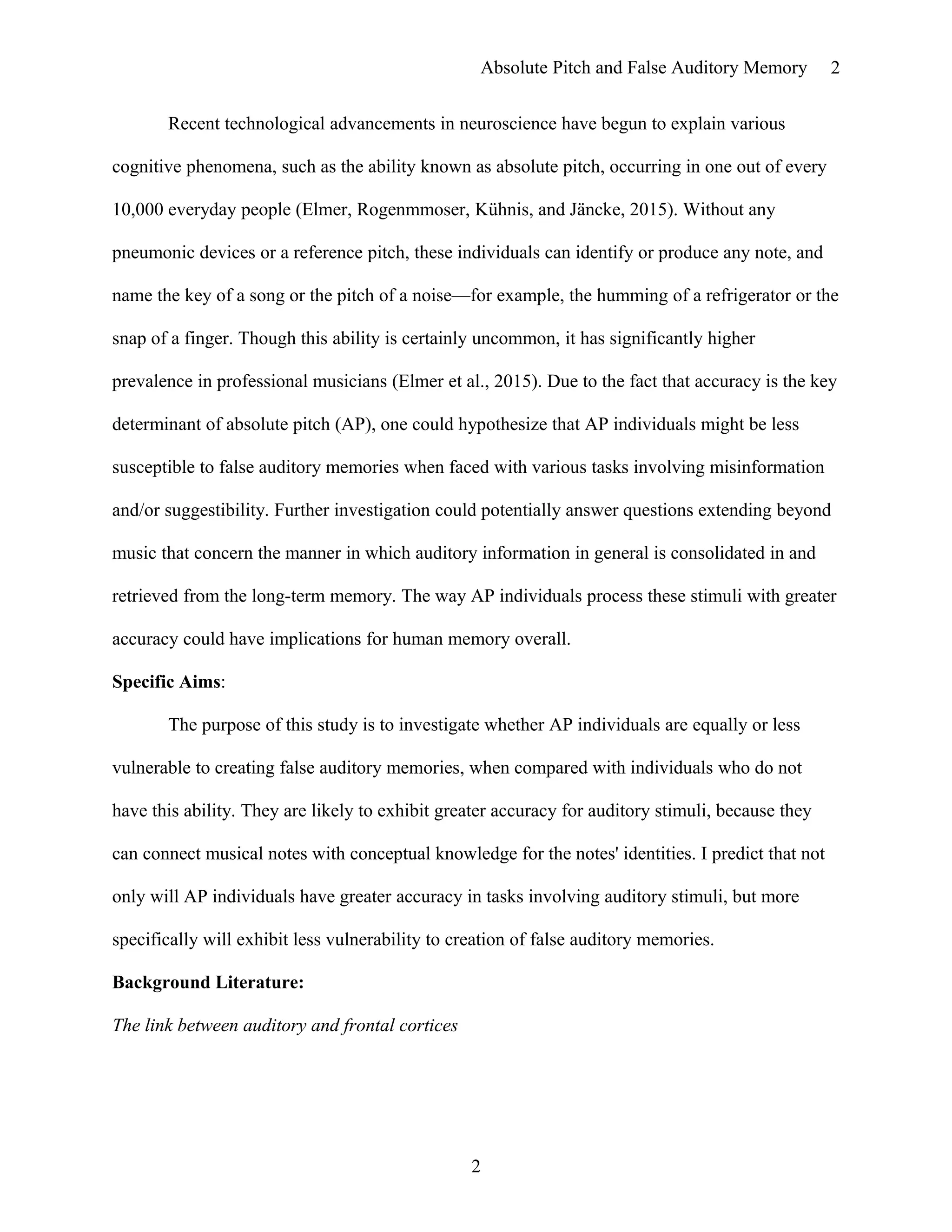 Absolute Pitch and False Auditory Memory
Recent technological advancements in neuroscience have begun to explain various
cognitive phenomena, such as the ability known as absolute pitch, occurring in one out of every
10,000 everyday people (Elmer, Rogenmmoser, Kühnis, and Jäncke, 2015). Without any
pneumonic devices or a reference pitch, these individuals can identify or produce any note, and
name the key of a song or the pitch of a noise—for example, the humming of a refrigerator or the
snap of a finger. Though this ability is certainly uncommon, it has significantly higher
prevalence in professional musicians (Elmer et al., 2015). Due to the fact that accuracy is the key
determinant of absolute pitch (AP), one could hypothesize that AP individuals might be less
susceptible to false auditory memories when faced with various tasks involving misinformation
and/or suggestibility. Further investigation could potentially answer questions extending beyond
music that concern the manner in which auditory information in general is consolidated in and
retrieved from the long-term memory. The way AP individuals process these stimuli with greater
accuracy could have implications for human memory overall.
Specific Aims:
The purpose of this study is to investigate whether AP individuals are equally or less
vulnerable to creating false auditory memories, when compared with individuals who do not
have this ability. They are likely to exhibit greater accuracy for auditory stimuli, because they
can connect musical notes with conceptual knowledge for the notes' identities. I predict that not
only will AP individuals have greater accuracy in tasks involving auditory stimuli, but more
specifically will exhibit less vulnerability to creation of false auditory memories.
Background Literature:
The link between auditory and frontal cortices
2
2
 