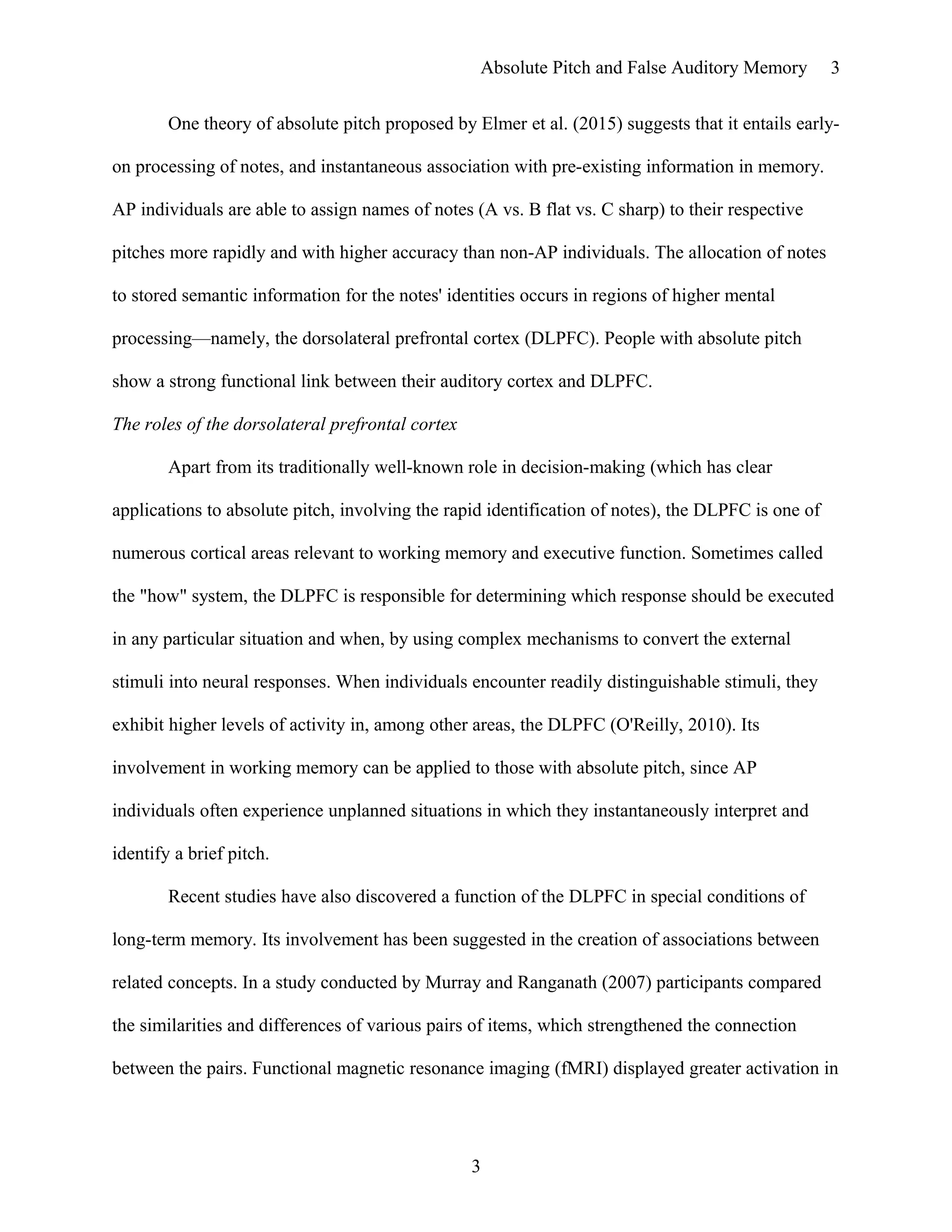 Absolute Pitch and False Auditory Memory
One theory of absolute pitch proposed by Elmer et al. (2015) suggests that it entails early-
on processing of notes, and instantaneous association with pre-existing information in memory.
AP individuals are able to assign names of notes (A vs. B flat vs. C sharp) to their respective
pitches more rapidly and with higher accuracy than non-AP individuals. The allocation of notes
to stored semantic information for the notes' identities occurs in regions of higher mental
processing—namely, the dorsolateral prefrontal cortex (DLPFC). People with absolute pitch
show a strong functional link between their auditory cortex and DLPFC.
The roles of the dorsolateral prefrontal cortex
Apart from its traditionally well-known role in decision-making (which has clear
applications to absolute pitch, involving the rapid identification of notes), the DLPFC is one of
numerous cortical areas relevant to working memory and executive function. Sometimes called
the "how" system, the DLPFC is responsible for determining which response should be executed
in any particular situation and when, by using complex mechanisms to convert the external
stimuli into neural responses. When individuals encounter readily distinguishable stimuli, they
exhibit higher levels of activity in, among other areas, the DLPFC (O'Reilly, 2010). Its
involvement in working memory can be applied to those with absolute pitch, since AP
individuals often experience unplanned situations in which they instantaneously interpret and
identify a brief pitch.
Recent studies have also discovered a function of the DLPFC in special conditions of
long-term memory. Its involvement has been suggested in the creation of associations between
related concepts. In a study conducted by Murray and Ranganath (2007) participants compared
the similarities and differences of various pairs of items, which strengthened the connection
between the pairs. Functional magnetic resonance imaging (fMRI) displayed greater activation in
3
3
 