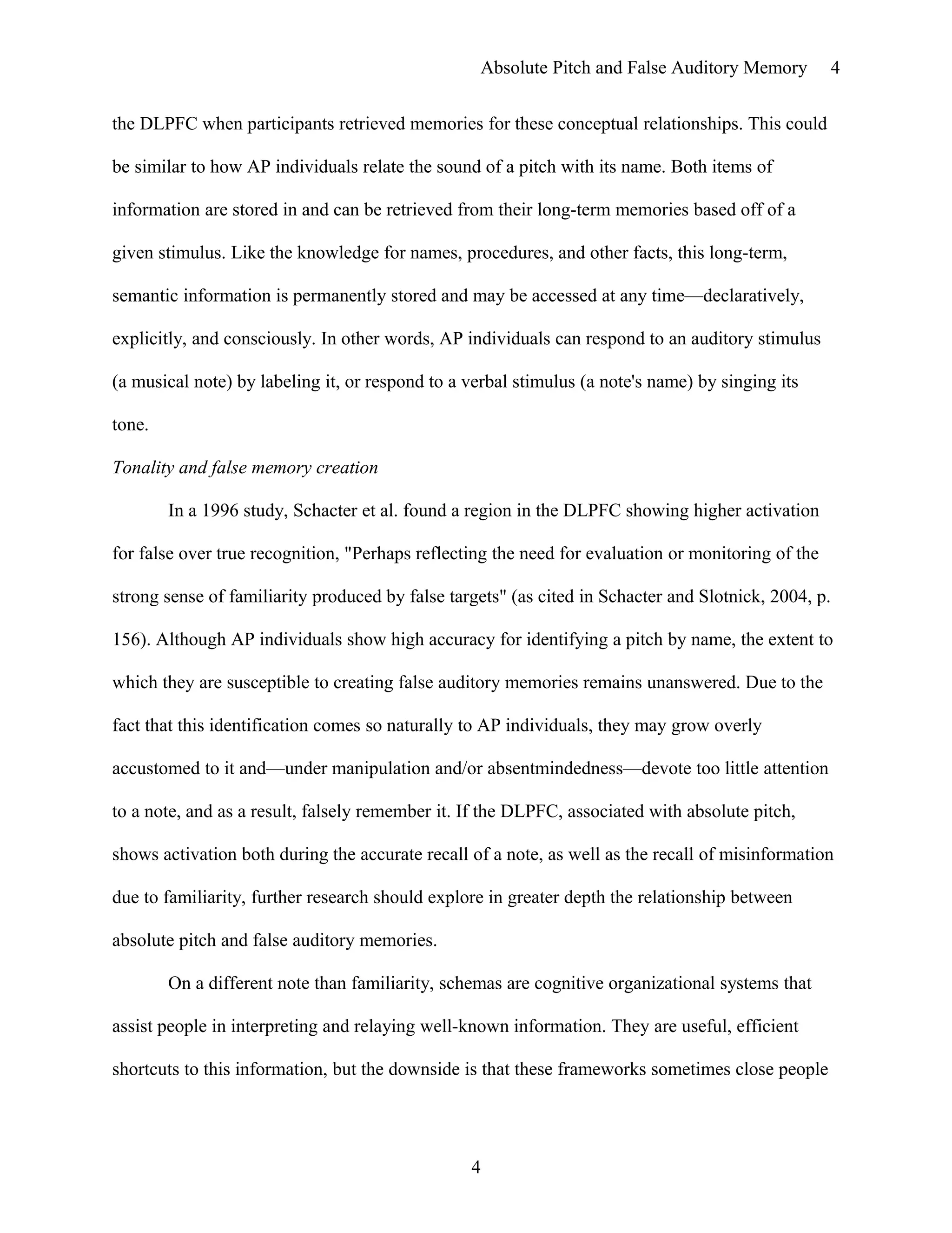 Absolute Pitch and False Auditory Memory
the DLPFC when participants retrieved memories for these conceptual relationships. This could
be similar to how AP individuals relate the sound of a pitch with its name. Both items of
information are stored in and can be retrieved from their long-term memories based off of a
given stimulus. Like the knowledge for names, procedures, and other facts, this long-term,
semantic information is permanently stored and may be accessed at any time—declaratively,
explicitly, and consciously. In other words, AP individuals can respond to an auditory stimulus
(a musical note) by labeling it, or respond to a verbal stimulus (a note's name) by singing its
tone.
Tonality and false memory creation
In a 1996 study, Schacter et al. found a region in the DLPFC showing higher activation
for false over true recognition, "Perhaps reflecting the need for evaluation or monitoring of the
strong sense of familiarity produced by false targets" (as cited in Schacter and Slotnick, 2004, p.
156). Although AP individuals show high accuracy for identifying a pitch by name, the extent to
which they are susceptible to creating false auditory memories remains unanswered. Due to the
fact that this identification comes so naturally to AP individuals, they may grow overly
accustomed to it and—under manipulation and/or absentmindedness—devote too little attention
to a note, and as a result, falsely remember it. If the DLPFC, associated with absolute pitch,
shows activation both during the accurate recall of a note, as well as the recall of misinformation
due to familiarity, further research should explore in greater depth the relationship between
absolute pitch and false auditory memories.
On a different note than familiarity, schemas are cognitive organizational systems that
assist people in interpreting and relaying well-known information. They are useful, efficient
shortcuts to this information, but the downside is that these frameworks sometimes close people
4
4
 