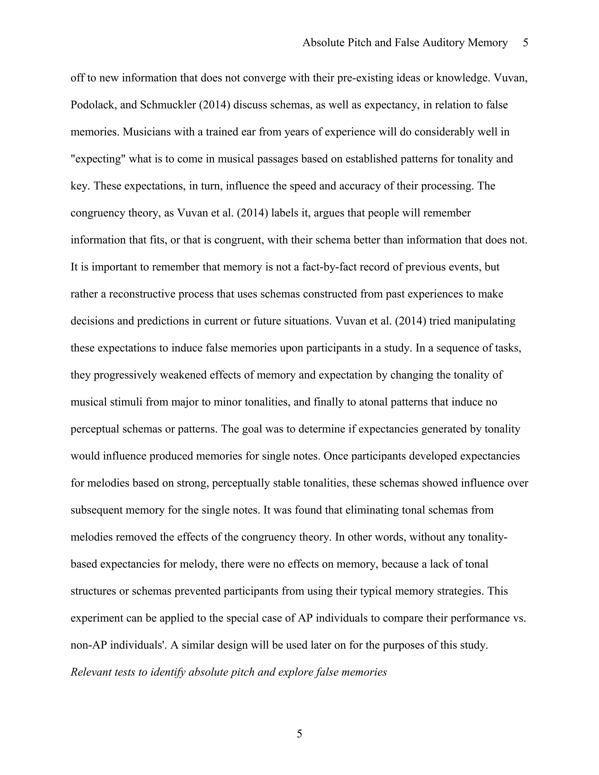 Absolute Pitch and False Auditory Memory
off to new information that does not converge with their pre-existing ideas or knowledge. Vuvan,
Podolack, and Schmuckler (2014) discuss schemas, as well as expectancy, in relation to false
memories. Musicians with a trained ear from years of experience will do considerably well in
"expecting" what is to come in musical passages based on established patterns for tonality and
key. These expectations, in turn, influence the speed and accuracy of their processing. The
congruency theory, as Vuvan et al. (2014) labels it, argues that people will remember
information that fits, or that is congruent, with their schema better than information that does not.
It is important to remember that memory is not a fact-by-fact record of previous events, but
rather a reconstructive process that uses schemas constructed from past experiences to make
decisions and predictions in current or future situations. Vuvan et al. (2014) tried manipulating
these expectations to induce false memories upon participants in a study. In a sequence of tasks,
they progressively weakened effects of memory and expectation by changing the tonality of
musical stimuli from major to minor tonalities, and finally to atonal patterns that induce no
perceptual schemas or patterns. The goal was to determine if expectancies generated by tonality
would influence produced memories for single notes. Once participants developed expectancies
for melodies based on strong, perceptually stable tonalities, these schemas showed influence over
subsequent memory for the single notes. It was found that eliminating tonal schemas from
melodies removed the effects of the congruency theory. In other words, without any tonality-
based expectancies for melody, there were no effects on memory, because a lack of tonal
structures or schemas prevented participants from using their typical memory strategies. This
experiment can be applied to the special case of AP individuals to compare their performance vs.
non-AP individuals'. A similar design will be used later on for the purposes of this study.
Relevant tests to identify absolute pitch and explore false memories
5
5
 