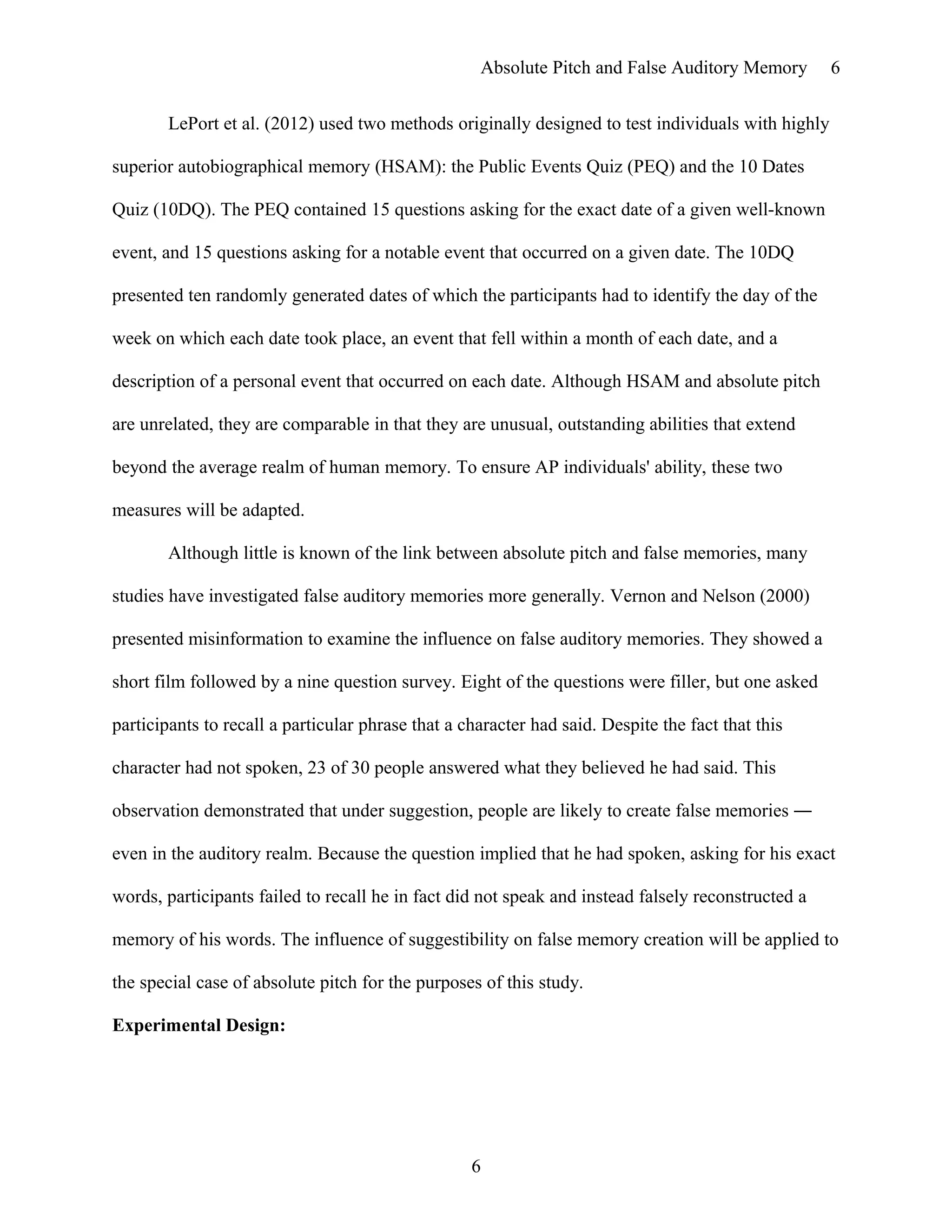 Absolute Pitch and False Auditory Memory
LePort et al. (2012) used two methods originally designed to test individuals with highly
superior autobiographical memory (HSAM): the Public Events Quiz (PEQ) and the 10 Dates
Quiz (10DQ). The PEQ contained 15 questions asking for the exact date of a given well-known
event, and 15 questions asking for a notable event that occurred on a given date. The 10DQ
presented ten randomly generated dates of which the participants had to identify the day of the
week on which each date took place, an event that fell within a month of each date, and a
description of a personal event that occurred on each date. Although HSAM and absolute pitch
are unrelated, they are comparable in that they are unusual, outstanding abilities that extend
beyond the average realm of human memory. To ensure AP individuals' ability, these two
measures will be adapted.
Although little is known of the link between absolute pitch and false memories, many
studies have investigated false auditory memories more generally. Vernon and Nelson (2000)
presented misinformation to examine the influence on false auditory memories. They showed a
short film followed by a nine question survey. Eight of the questions were filler, but one asked
participants to recall a particular phrase that a character had said. Despite the fact that this
character had not spoken, 23 of 30 people answered what they believed he had said. This
observation demonstrated that under suggestion, people are likely to create false memories ―
even in the auditory realm. Because the question implied that he had spoken, asking for his exact
words, participants failed to recall he in fact did not speak and instead falsely reconstructed a
memory of his words. The influence of suggestibility on false memory creation will be applied to
the special case of absolute pitch for the purposes of this study.
Experimental Design:
6
6
 