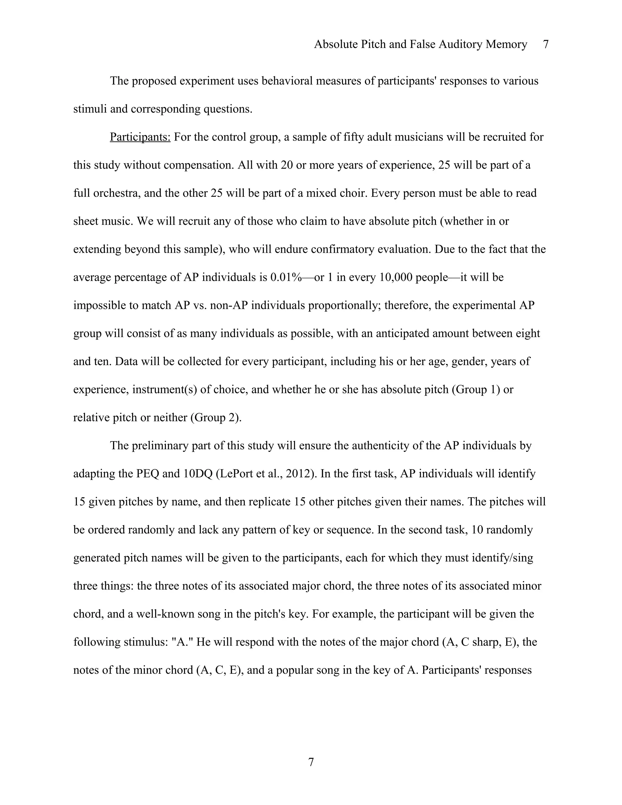 Absolute Pitch and False Auditory Memory
The proposed experiment uses behavioral measures of participants' responses to various
stimuli and corresponding questions.
Participants: For the control group, a sample of fifty adult musicians will be recruited for
this study without compensation. All with 20 or more years of experience, 25 will be part of a
full orchestra, and the other 25 will be part of a mixed choir. Every person must be able to read
sheet music. We will recruit any of those who claim to have absolute pitch (whether in or
extending beyond this sample), who will endure confirmatory evaluation. Due to the fact that the
average percentage of AP individuals is 0.01%—or 1 in every 10,000 people—it will be
impossible to match AP vs. non-AP individuals proportionally; therefore, the experimental AP
group will consist of as many individuals as possible, with an anticipated amount between eight
and ten. Data will be collected for every participant, including his or her age, gender, years of
experience, instrument(s) of choice, and whether he or she has absolute pitch (Group 1) or
relative pitch or neither (Group 2).
The preliminary part of this study will ensure the authenticity of the AP individuals by
adapting the PEQ and 10DQ (LePort et al., 2012). In the first task, AP individuals will identify
15 given pitches by name, and then replicate 15 other pitches given their names. The pitches will
be ordered randomly and lack any pattern of key or sequence. In the second task, 10 randomly
generated pitch names will be given to the participants, each for which they must identify/sing
three things: the three notes of its associated major chord, the three notes of its associated minor
chord, and a well-known song in the pitch's key. For example, the participant will be given the
following stimulus: "A." He will respond with the notes of the major chord (A, C sharp, E), the
notes of the minor chord (A, C, E), and a popular song in the key of A. Participants' responses
7
7
 