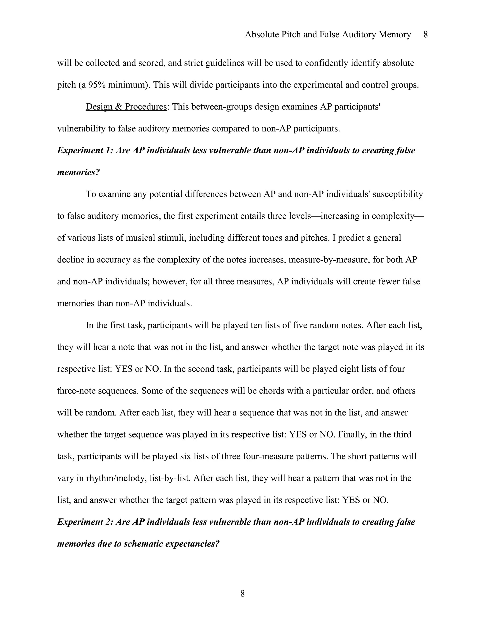 Absolute Pitch and False Auditory Memory
will be collected and scored, and strict guidelines will be used to confidently identify absolute
pitch (a 95% minimum). This will divide participants into the experimental and control groups.
Design & Procedures: This between-groups design examines AP participants'
vulnerability to false auditory memories compared to non-AP participants.
Experiment 1: Are AP individuals less vulnerable than non-AP individuals to creating false
memories?
To examine any potential differences between AP and non-AP individuals' susceptibility
to false auditory memories, the first experiment entails three levels—increasing in complexity—
of various lists of musical stimuli, including different tones and pitches. I predict a general
decline in accuracy as the complexity of the notes increases, measure-by-measure, for both AP
and non-AP individuals; however, for all three measures, AP individuals will create fewer false
memories than non-AP individuals.
In the first task, participants will be played ten lists of five random notes. After each list,
they will hear a note that was not in the list, and answer whether the target note was played in its
respective list: YES or NO. In the second task, participants will be played eight lists of four
three-note sequences. Some of the sequences will be chords with a particular order, and others
will be random. After each list, they will hear a sequence that was not in the list, and answer
whether the target sequence was played in its respective list: YES or NO. Finally, in the third
task, participants will be played six lists of three four-measure patterns. The short patterns will
vary in rhythm/melody, list-by-list. After each list, they will hear a pattern that was not in the
list, and answer whether the target pattern was played in its respective list: YES or NO.
Experiment 2: Are AP individuals less vulnerable than non-AP individuals to creating false
memories due to schematic expectancies?
8
8
 