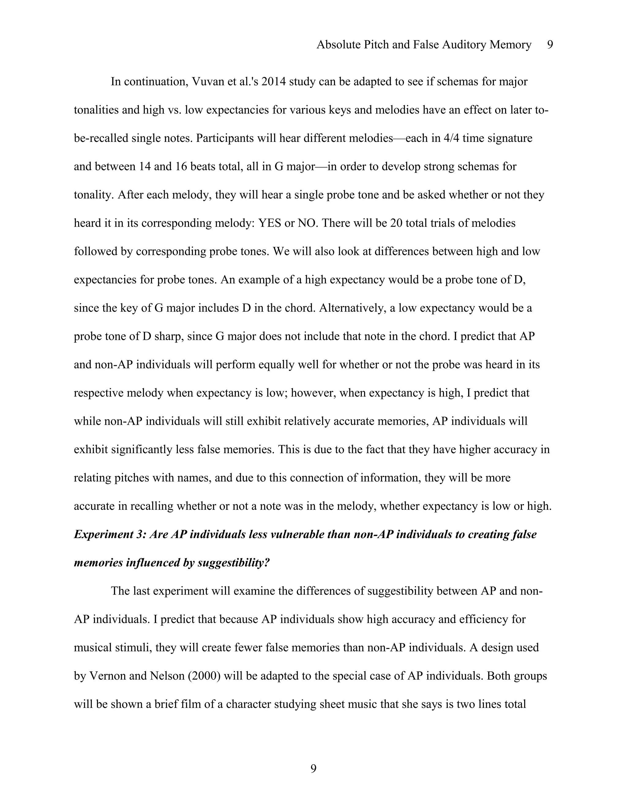 Absolute Pitch and False Auditory Memory
In continuation, Vuvan et al.'s 2014 study can be adapted to see if schemas for major
tonalities and high vs. low expectancies for various keys and melodies have an effect on later to-
be-recalled single notes. Participants will hear different melodies—each in 4/4 time signature
and between 14 and 16 beats total, all in G major—in order to develop strong schemas for
tonality. After each melody, they will hear a single probe tone and be asked whether or not they
heard it in its corresponding melody: YES or NO. There will be 20 total trials of melodies
followed by corresponding probe tones. We will also look at differences between high and low
expectancies for probe tones. An example of a high expectancy would be a probe tone of D,
since the key of G major includes D in the chord. Alternatively, a low expectancy would be a
probe tone of D sharp, since G major does not include that note in the chord. I predict that AP
and non-AP individuals will perform equally well for whether or not the probe was heard in its
respective melody when expectancy is low; however, when expectancy is high, I predict that
while non-AP individuals will still exhibit relatively accurate memories, AP individuals will
exhibit significantly less false memories. This is due to the fact that they have higher accuracy in
relating pitches with names, and due to this connection of information, they will be more
accurate in recalling whether or not a note was in the melody, whether expectancy is low or high.
Experiment 3: Are AP individuals less vulnerable than non-AP individuals to creating false
memories influenced by suggestibility?
The last experiment will examine the differences of suggestibility between AP and non-
AP individuals. I predict that because AP individuals show high accuracy and efficiency for
musical stimuli, they will create fewer false memories than non-AP individuals. A design used
by Vernon and Nelson (2000) will be adapted to the special case of AP individuals. Both groups
will be shown a brief film of a character studying sheet music that she says is two lines total
9
9
 