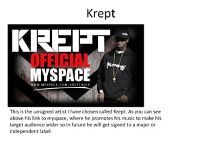 Krept This is the unsigned artist I have chosen called Krept. As you can see above his link to myspace, where he promotes his music to make his target audience wider so in future he will get signed to a major or independent label.  