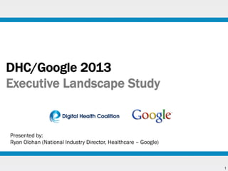 DHC/Google 2013
Executive Landscape Study

Presented by:
Ryan Olohan (National Industry Director, Healthcare – Google)

1

 