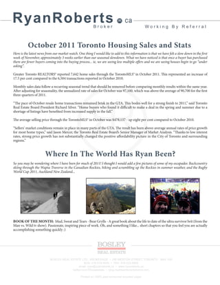 RyanRoberts                                               Broker
                                                                                 ca
                                                                                                Working By Referral



          October 2011 Toronto Housing Sales and Stats
Here is the latest news from our market watch. One thing I would like to add to this information is that we have felt a slow down in the first
week of November, approximately 3 weeks earlier than our seasonal slowdown. What we have noticed is that once a buyer has purchased
there are fewer buyers coming into the buying process... ie, we are seeing less multiple offers and we are seeing houses begin to go “under
asking”.

Greater Toronto REALTORS® reported 7,642 home sales through the TorontoMLS® in October 2011. This represented an increase of
17.5 per cent compared to the 6,504 transactions reported in October 2010.

Monthly sales data follow a recurring seasonal trend that should be removed before comparing monthly results within the same year.
After adjusting for seasonality, the annualized rate of sales for October was 97,100, which was above the average of 90,700 for the first
three quarters of 2011.

“The pace of October resale home transactions remained brisk in the GTA. This bodes well for a strong finish to 2011,” said Toronto
Real Estate Board President Richard Silver. “Home buyers who found it difficult to make a deal in the spring and summer due to a
shortage of listings have benefited from increased supply in the fall.”

The average selling price through the TorontoMLS® in October was $478,137 - up eight per cent compared to October 2010.

“Sellers’ market conditions remain in place in many parts of the GTA. The result has been above-average annual rates of price growth
for most home types,” said Jason Mercer, the Toronto Real Estate Board’s Senior Manager of Market Analysis. “Thanks to low interest
rates, strong price growth has not substantially changed the positive affordability picture in the City of Toronto and surrounding
regions.”


                       Where In The World Has Ryan Been?
So you may be wondering where I have been for much of 2011! I thought I would add a few pictures of some of my escapades: Backcountry
skiing through the Wapta Traverse in the Canadian Rockies, hiking and scrambling up the Rockies in summer weather, and the Rugby
World Cup 2011, Auckland New Zealand...




BOOK OF THE MONTH: Mud, Sweat and Tears - Bear Grylls - A great book about the life to date of the ultra survivor brit (from the
Man vs. Wild tv show). Passionate, inspiring piece of work. Oh, and something I like... short chapters so that you feel you are actually
accomplishing something quickly :)




                           BOSLEY REAL ESTATE LTD., BROKERAGE • 290 MERTON STREET, TORONTO M4S 1A9
                                                  BUS: 416-519-4040 • FAX: 416-322-8800
                                             email: ryan@ryanroberts.ca • www.ryanroberts.ca
                                        twitter.com/TOrealestate • blog.mydreamtorontohome.com

                                                 Printed on 100% post-consumer recycled paper
 