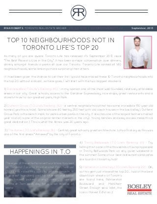 RR
RYAN ROBERTS, TORONTO REAL ESTATE BROKER 416-322-8000 | RYAN@RYANROBERTS.CA September, 2013
TOP 10 NEIGHBOURHOODS NOT IN
TORONTO LIFE’S TOP 20
As many of you are aware Toronto Life has released it’s September 2013 issue
“The Best Places to Live in the City”. It has been a major conversation over dinners,
drinks, amongst friends in parks all over our Toronto. Toronto Life ranked all 140
neighbourhoods, some rankings more surprising than others.
If I had been given the chance to vet their list I would have moved these 10 Toronto neighbourhoods into
the top 20 without a doubt...so here goes, I will start with the two biggest shockers:
1) Roncesvalles (TO Life’s Ranking: 80) - in my opinion one of the most well rounded, relatively affordable
areas in our city. Great schools, access to the Gardiner Expressway, nice shops, great restaurants and a
stone’s throw to our greatest park, High Park.
2) Dufferin Grove (TO Life’s Ranking: 110) - a central neighbourhood that has some incredible 150 year old
homes (yes this is true). Some lots are 40 feet by 250 feet with old coach houses in the back alley). Dufferin
Grove Park is the bench mark for parks urban parks in the city. It also has one of the largest farmers market
year round (is one of the original farmer markets in the city). Young families and easy access make this a
great destination.) This is what the Annex was 20 years ago.
3) The Annex (TO Life’s Ranking: 36) - Central, great schools, great architecture. Lots of history as this was
one of the first areas “Annexed” by the city of Toronto.
4) Trinity Bellwoods (TO Life’s Ranking: 41) - Try
telling this to one of the thousands of lounging people
in Trinity Bellwoods Park on any given weekend in
the summer! Some of our best restaurants and cafes
are found in this artsy hub!
5) Palmerston-Little Italy (TO Life’s Ranking: 22) - OK,
so this gem just missed the top 20... two of the best
downtown streets of Toronto
are found here, Palmerston
Boulevard and Markham
Street. Enough said. Wait, the
iconic Honest Ed’s too ;)
HAPPENINGS IN T.O
The eyes of the entertainment world are focused
on Toronto! Toronto International Film Festival
(TIFF), has rolled into our city until mid month. It
is a great launching pad for international films!
If you haven’t picked up any tickets you can go
online at 7am each day for a small release of
seats!
 