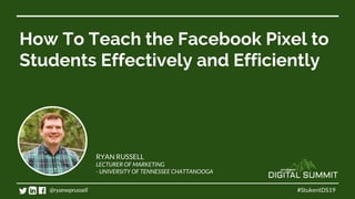 How To Teach the Facebook Pixel to
Students Effectively and Efficiently
#StukentDS19
RYAN RUSSELL
LECTURER OF MARKETING
- UNIVERSITY OF TENNESSEE CHATTANOOGA
@ryanwprussell
 