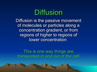 Diffusion Diffusion is the passive movement of molecules or particles along a concentration gradient, or from regions of higher to regions of lower concentration   This is one way things are transported in and out of the cell 