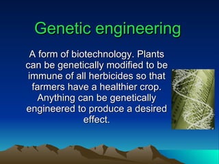 Genetic engineering A form of biotechnology. Plants can be genetically modified to be immune of all herbicides so that farmers have a healthier crop. Anything can be genetically engineered to produce a desired effect. 