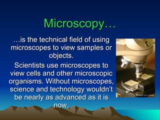 Microscopy… … is the technical field of using microscopes to view samples or objects. Scientists use microscopes to view cells and other microscopic organisms. Without microscopes, science and technology wouldn’t be nearly as advanced as it is now. 