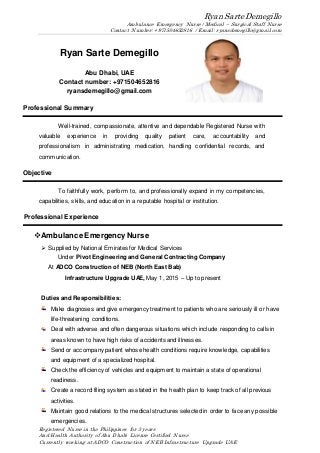 Ryan Sarte Demegillo
Ambulance Emergency Nurse / Medical – Surgical Staff Nurse
Contact Number: +971504652816 / Email: ryansdemegillo@gmail.com
Registered Nurse in the Philippines for 3 years
And Health Authority of Abu Dhabi License Certified Nurse
Currently working at ADCO Construction of NEB Infrastructure Upgrade UAE
Ryan Sarte Demegillo
Abu Dhabi, UAE
Contact number: +971504652816
ryansdemegillo@gmail.com
Professional Summary
Well-trained, compassionate, attentive and dependable Registered Nurse with
valuable experience in providing quality patient care, accountability and
professionalism in administrating medication, handling confidential records, and
communication.
Objective
To faithfully work, perform to, and professionally expand in my competencies,
capabilities, skills, and education in a reputable hospital or institution.
Professional Experience
Ambulance Emergency Nurse
 Supplied by National Emirates for Medical Services
Under Pivot Engineering and General Contracting Company
At ADCO Construction of NEB (North East Bab)
Infrastructure Upgrade UAE, May 1, 2015 – Up to present
Duties and Responsibilities:
Make diagnoses and give emergency treatment to patients who are seriously ill or have
life-threatening conditions.
Deal with adverse and often dangerous situations which include responding to calls in
areas known to have high risks of accidents and illnesses.
Send or accompany patient whose health conditions require knowledge, capabilities
and equipment of a specialized hospital.
Check the efficiency of vehicles and equipment to maintain a state of operational
readiness.
Create a record filing system as stated in the health plan to keep track of all previous
activities.
Maintain good relations to the medical structures selected in order to face any possible
emergencies.
 