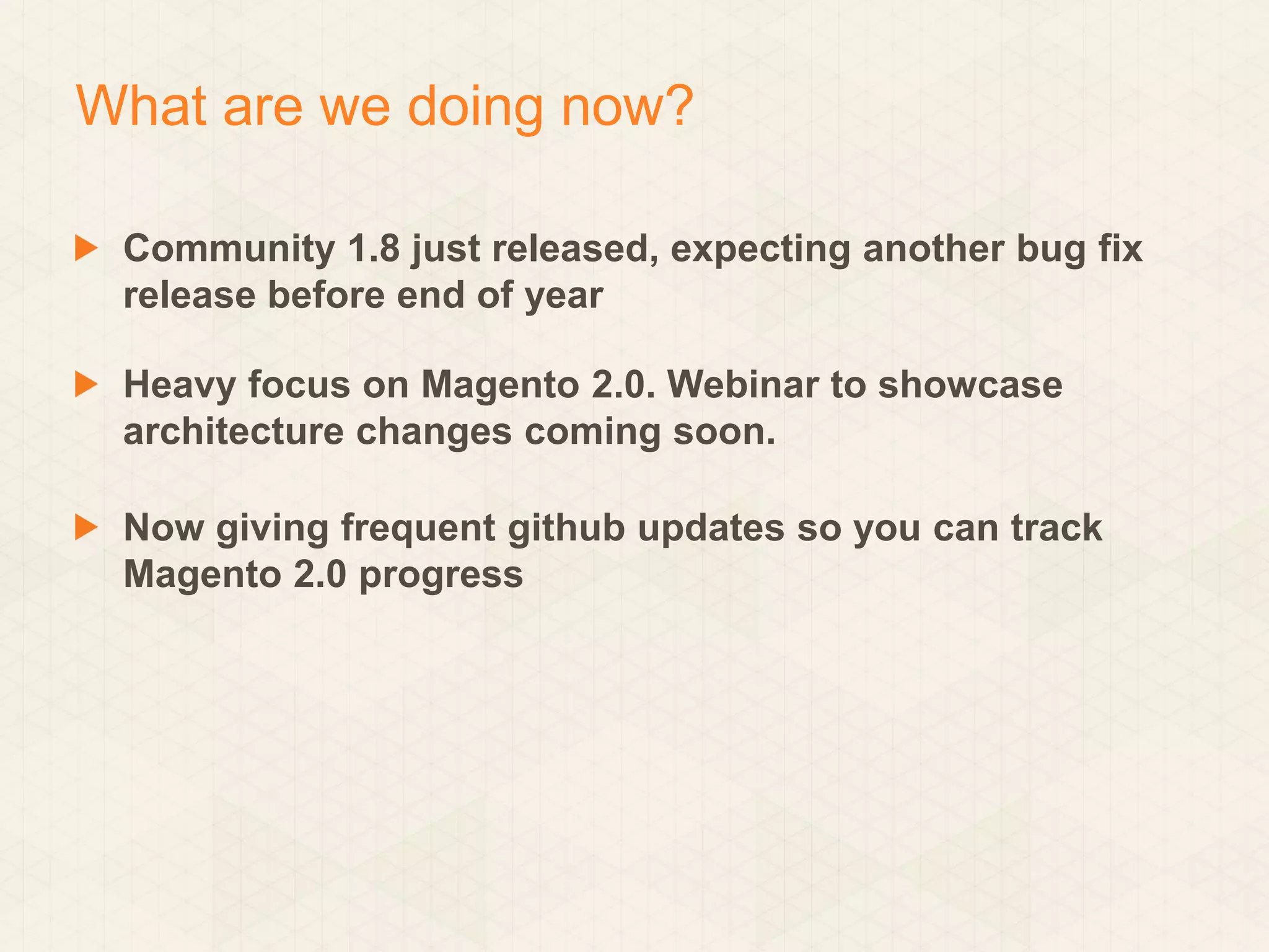 What are we doing now?
Community 1.8 just released, expecting another bug fix
release before end of year

Heavy focus on Magento 2.0. Webinar to showcase
architecture changes coming soon.
Now giving frequent github updates so you can track
Magento 2.0 progress

 